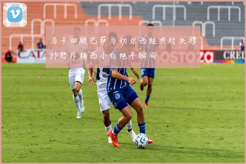 马卡回顾巴萨与切尔西经典对决穆帅怒斥梅西小白绝平瞬间