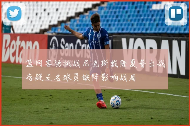篮网客场挑战尼克斯戴隆夏普出战存疑五名球员缺阵影响战局
