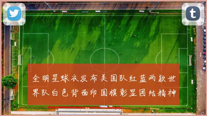 全明星球衣发布美国队红蓝两款世界队白色背面印国旗彰显团结精神