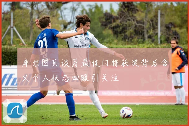 库尔图瓦谈月最佳门将获奖背后含义个人状态回暖引关注