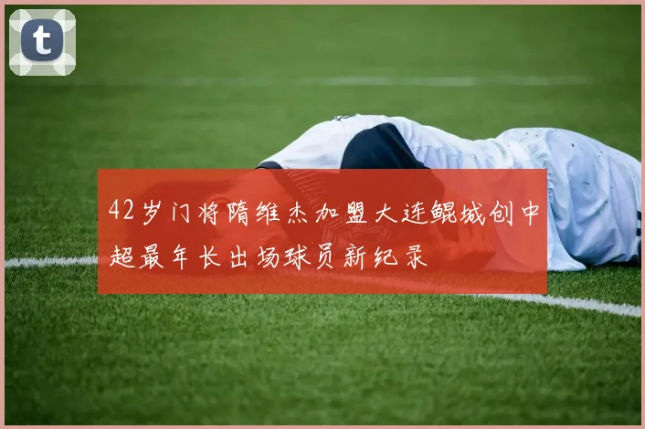 42岁门将隋维杰加盟大连鲲城创中超最年长出场球员新纪录