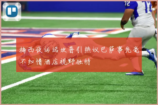 梅西夜访诺坎普引热议巴萨事先毫不知情酒店视野独特