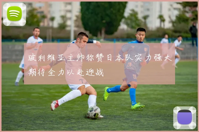 玻利维亚主帅称赞日本队实力强大期待全力以赴迎战