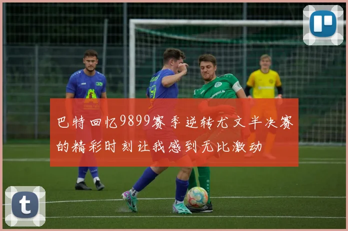 巴特回忆9899赛季逆转尤文半决赛的精彩时刻让我感到无比激动