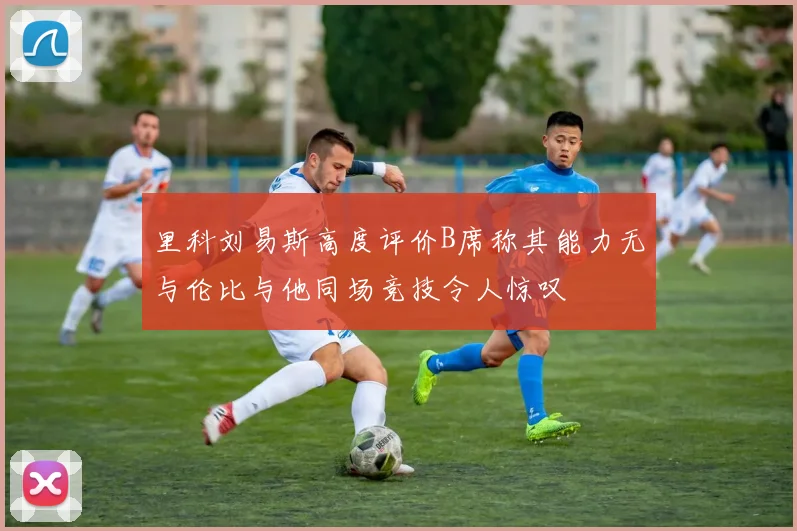 里科刘易斯高度评价B席称其能力无与伦比与他同场竞技令人惊叹