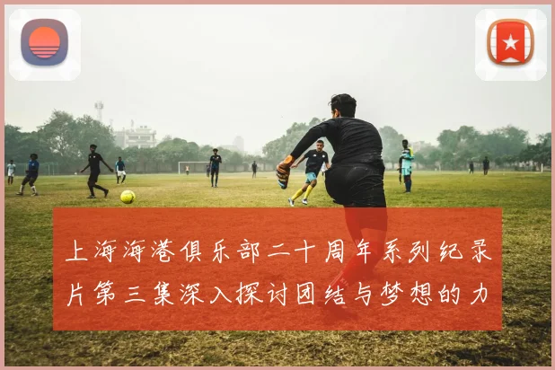 上海海港俱乐部二十周年系列纪录片第三集深入探讨团结与梦想的力量