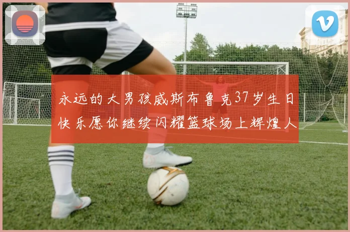 永远的大男孩威斯布鲁克37岁生日快乐愿你继续闪耀篮球场上辉煌人生