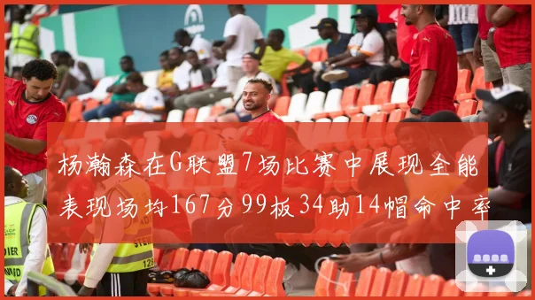 杨瀚森在G联盟7场比赛中展现全能表现场均167分99板34助14帽命中率超五成