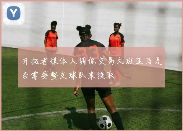 开拓者媒体人调侃交易文班亚马是否需要整支球队来换取