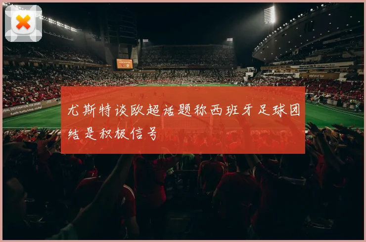 尤斯特谈欧超话题称西班牙足球团结是积极信号