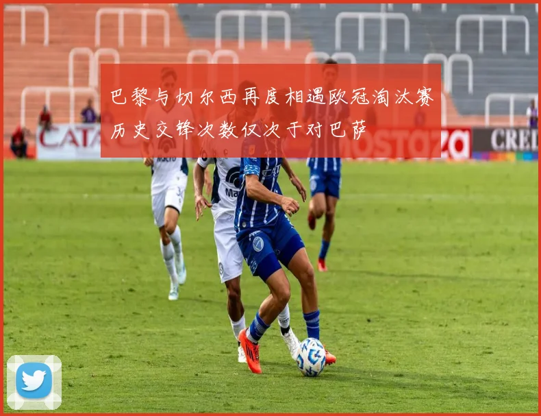 巴黎与切尔西再度相遇欧冠淘汰赛历史交锋次数仅次于对巴萨