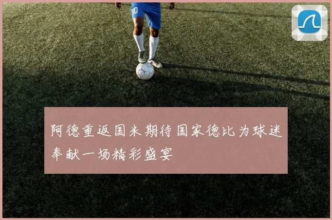 阿德重返国米期待国家德比为球迷奉献一场精彩盛宴