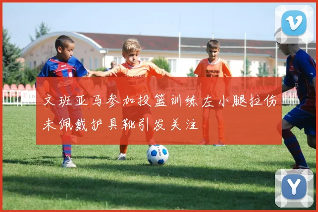 文班亚马参加投篮训练左小腿拉伤未佩戴护具靴引发关注