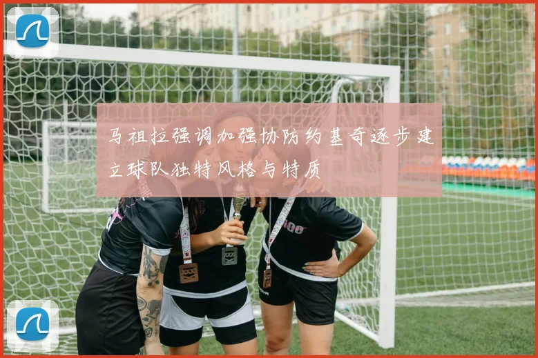 马祖拉强调加强协防约基奇逐步建立球队独特风格与特质