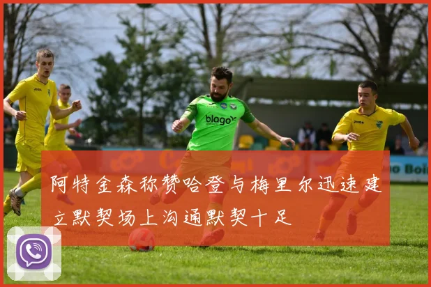 阿特金森称赞哈登与梅里尔迅速建立默契场上沟通默契十足