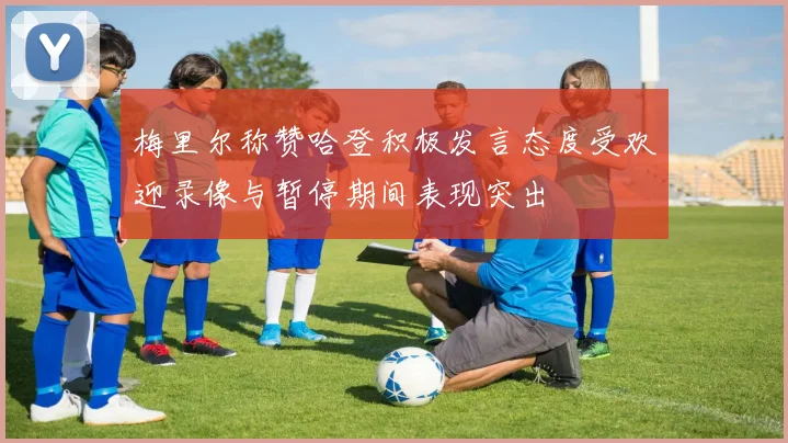 梅里尔称赞哈登积极发言态度受欢迎录像与暂停期间表现突出