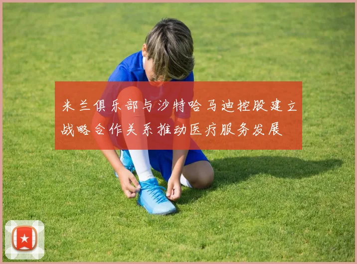 米兰俱乐部与沙特哈马迪控股建立战略合作关系推动医疗服务发展