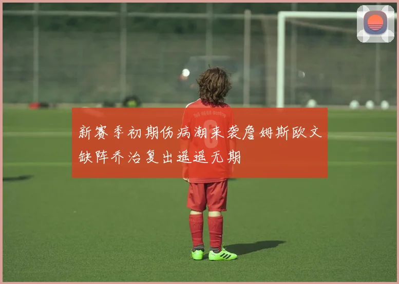 新赛季初期伤病潮来袭詹姆斯欧文缺阵乔治复出遥遥无期