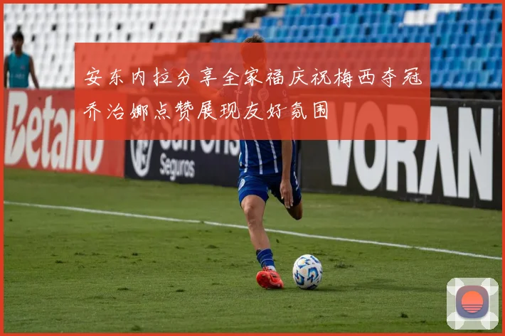安东内拉分享全家福庆祝梅西夺冠乔治娜点赞展现友好氛围