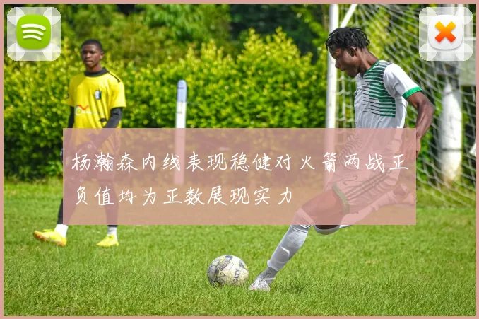 杨瀚森内线表现稳健对火箭两战正负值均为正数展现实力