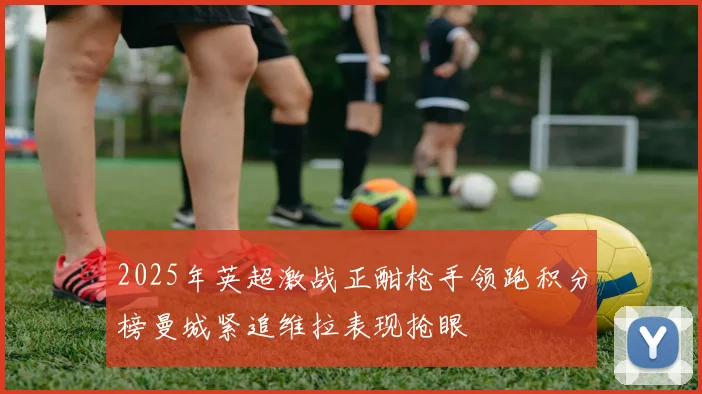 2025年英超激战正酣枪手领跑积分榜曼城紧追维拉表现抢眼
