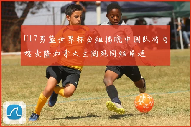 U17男篮世界杯分组揭晓中国队将与喀麦隆加拿大立陶宛同组角逐