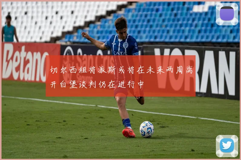 切尔西租将派斯或将在未来两周离开白堡谈判仍在进行中