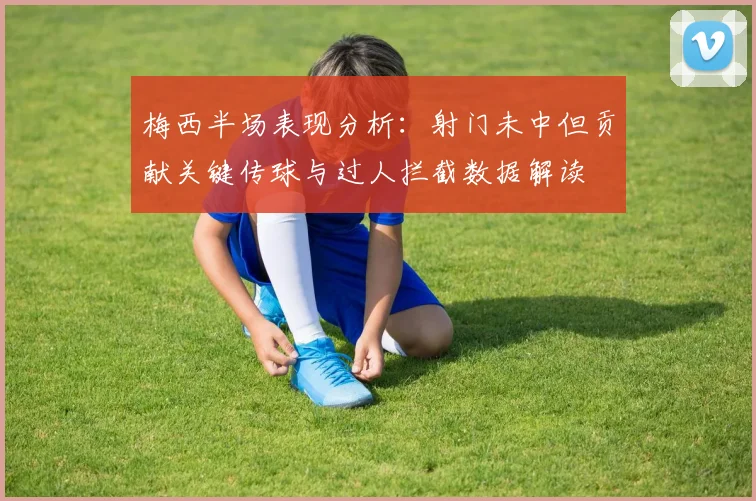 梅西半场表现分析：射门未中但贡献关键传球与过人拦截数据解读