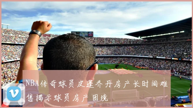 NBA传奇球员皮蓬乔丹房产长时间难售揭示球员房产困境