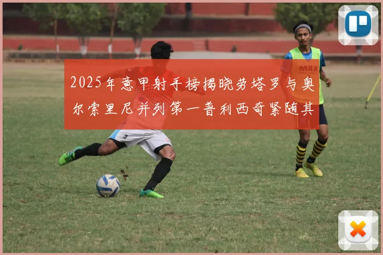 2025年意甲射手榜揭晓劳塔罗与奥尔索里尼并列第一普利西奇紧随其后