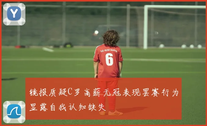 镜报质疑C罗高薪无冠表现罢赛行为显露自我认知缺失